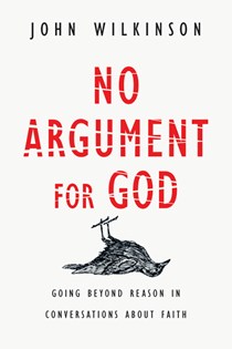 No Argument for God: Going Beyond Reason in Conversations About Faith, By John Wilkinson