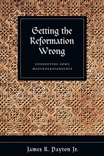 Getting the Reformation Wrong: Correcting Some Misunderstandings, By James R. Payton Jr.