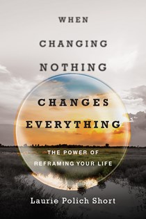 When Changing Nothing Changes Everything: The Power of Reframing Your Life, By Laurie Polich Short