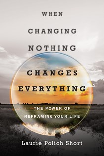 8105 When Changing Nothing Changes Everything: The Power of Reframing Your Life, By Laurie Polich Short