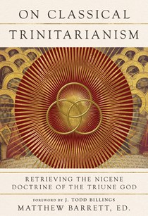 On Classical Trinitarianism: Retrieving the Nicene Doctrine of the Triune God, Edited by Matthew Barrett