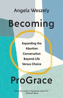 Becoming ProGrace: Expanding the Abortion Conversation Beyond Life Versus Choice, By Angela Weszely