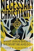 Necessary Christianity: What Jesus Shows We Must Be and Do, By Claude R. Alexander Jr.