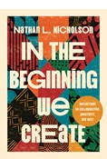 In the Beginning We Create: Reflections on Collaboration, Creativity, and Rest, By Nathan L. Nicholson