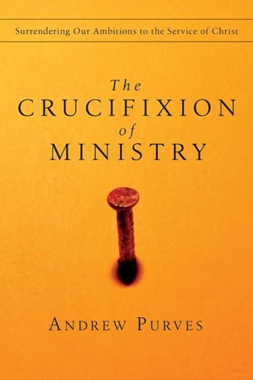 The Crucifixion of Ministry: Surrendering Our Ambitions to the Service of Christ, By Andrew Purves