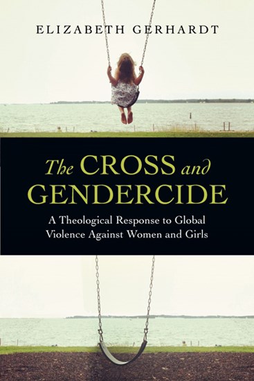 The Cross and Gendercide: A Theological Response to Global Violence Against Women and Girls, By Elizabeth Gerhardt