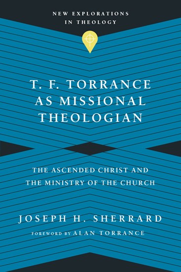 T. F. Torrance as Missional Theologian: The Ascended Christ and the Ministry of the Church, By Joseph H. Sherrard