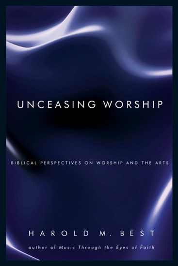 Unceasing Worship: Biblical Perspectives on Worship and the Arts, By Harold M. Best