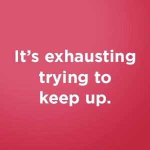 It's exhausting trying to keep up.