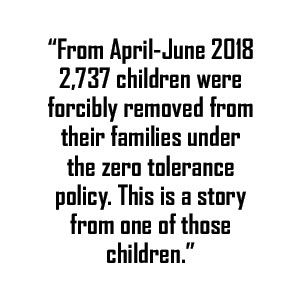 Data quote: From April-June 2018 2,737 children were forcibly removed from their families under the zero tolerance policy. This is a story from one of those children.